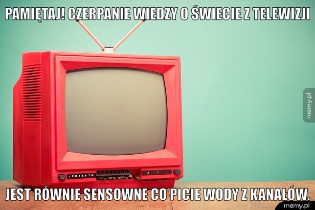 Pamiętaj! Czerpanie wiedzy o świecie z telewizji jest równie sensowne co picie wody z kanałów.