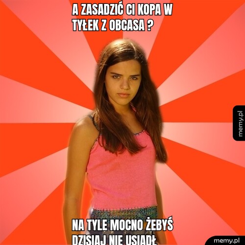 A zasadzić ci kopa w tyłek z obcasa ? Na tyle mocno żebyś dzisiaj nie usiadł